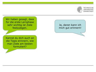 Wir haben gesagt, dass
für die erste Lernphase
sehr wichtig ist Ziele
festzulegen.
Ja, daran kann ich
mich gut erinnern!
Kannst du dich auch an
die Tipps erinnern, wie
man Ziele am besten
formuliert?
 
