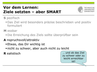 Vor dem Lernen:
Ziele setzten – aber SMART
… und ob das Ziel
zu schwer oder zu
leicht erreichbar
ist!
S pezifisch
Das Ziel wird besonders präzise beschrieben und positiv
formuliert
M essbar
Die Erreichung des Ziels sollte überprüfbar sein
A nspruchsvoll/attraktiv
Etwas, das Dir wichtig ist
nicht zu schwer, aber auch nicht zu leicht
R ealistisch
 