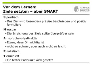 Vor dem Lernen:
Ziele setzten – aber SMART
S pezifisch
Das Ziel wird besonders präzise beschrieben und positiv
formuliert
M essbar
Die Erreichung des Ziels sollte überprüfbar sein
A nspruchsvoll/attraktiv
Etwas, dass Dir wichtig ist
nicht zu schwer, aber auch nicht zu leicht
R ealistisch
T erminiert
Ein fester Endpunkt wird gesetzt
 