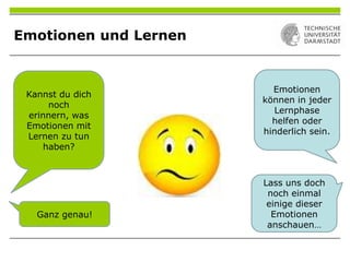 Emotionen und Lernen
Kannst du dich
noch
erinnern, was
Emotionen mit
Lernen zu tun
haben?
Emotionen
können in jeder
Lernphase
helfen oder
hinderlich sein.
Ganz genau!
Lass uns doch
noch einmal
einige dieser
Emotionen
anschauen…
 