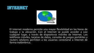 El Internet moderno permite una mayor flexibilidad en las horas de
trabajo y la ubicación. Con el Internet se puede acceder a casi
cualquier lugar, a través de dispositivos móviles de Internet. Los
teléfonos móviles, tarjetas de datos, consolas de juegos portátiles y
routers celulares permiten a los usuarios conectarse a Internet de
forma inalámbrica.
 