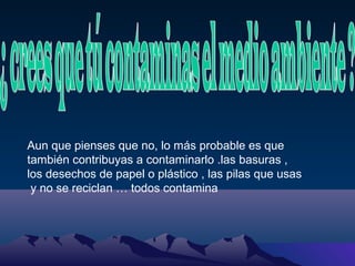 Aun que pienses que no, lo más probable es que
también contribuyas a contaminarlo .las basuras ,
los desechos de papel o plástico , las pilas que usas
y no se reciclan … todos contamina

 