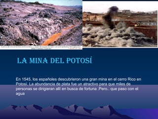 La mina deL Potosí
En 1545, los españoles descubrieron una gran mina en el cerro Rico en
Potosí. La abundancia de plata fue un atractivo para que miles de
personas se dirigieran allí en busca de fortuna .Pero.. que paso con el
agua

 
