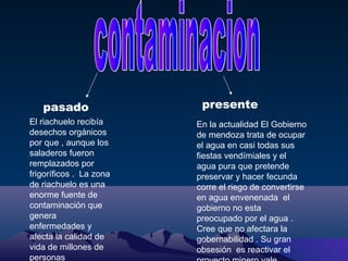 pasado
El riachuelo recibía
desechos orgánicos
por que , aunque los
saladeros fueron
remplazados por
frigoríficos . La zona
de riachuelo es una
enorme fuente de
contaminación que
genera
enfermedades y
afecta la calidad de
vida de millones de
personas

presente
En la actualidad El Gobierno
de mendoza trata de ocupar
el agua en casi todas sus
fiestas vendímiales y el
agua pura que pretende
preservar y hacer fecunda
corre el riego de convertirse
en agua envenenada el
gobierno no esta
preocupado por el agua .
Cree que no afectara la
gobernabilidad . Su gran
obsesión es reactivar el

 