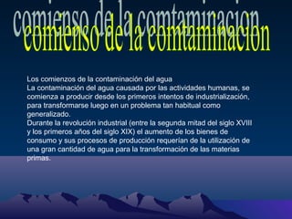 Los comienzos de la contaminación del agua
La contaminación del agua causada por las actividades humanas, se
comienza a producir desde los primeros intentos de industrialización,
para transformarse luego en un problema tan habitual como
generalizado.
Durante la revolución industrial (entre la segunda mitad del siglo XVIII
y los primeros años del siglo XIX) el aumento de los bienes de
consumo y sus procesos de producción requerían de la utilización de
una gran cantidad de agua para la transformación de las materias
primas.

 