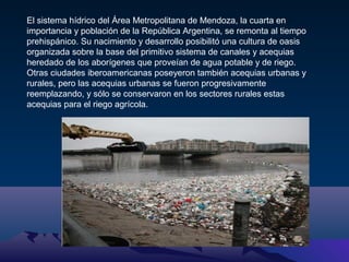 El sistema hídrico del Área Metropolitana de Mendoza, la cuarta en
importancia y población de la República Argentina, se remonta al tiempo
prehispánico. Su nacimiento y desarrollo posibilitó una cultura de oasis
organizada sobre la base del primitivo sistema de canales y acequias
heredado de los aborígenes que proveían de agua potable y de riego.
Otras ciudades iberoamericanas poseyeron también acequias urbanas y
rurales, pero las acequias urbanas se fueron progresivamente
reemplazando, y sólo se conservaron en los sectores rurales estas
acequias para el riego agrícola.

 