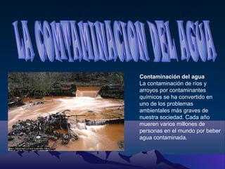 Contaminación del agua
La contaminación de ríos y
arroyos por contaminantes
químicos se ha convertido en
uno de los problemas
ambientales más graves de
nuestra sociedad. Cada año
mueren varios millones de
personas en el mundo por beber
agua contaminada.

 