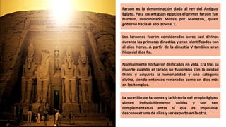 Faraón es la denominación dada al rey del Antiguo
Egipto. Para los antiguos egipcios el primer faraón fue
Narmer, denominado Menes por Manetón, quien
gobernó hacia el año 3050 a. C.
Los faraones fueron considerados seres casi divinos
durante las primeras dinastías y eran identificados con
el dios Horus. A partir de la dinastía V también eran
hijos del dios Ra.
Normalmente no fueron deificados en vida. Era tras su
muerte cuando el faraón se fusionaba con la deidad
Osiris y adquiría la inmortalidad y una categoría
divina, siendo entonces venerados como un dios más
en los templos.
La sucesión de faraones y la historia del propio Egipto
vienen indisolublemente unidas y son tan
complementarias entre sí que es imposible
desconocer una de ellas y ser experto en la otra.
 