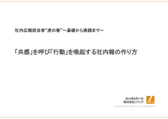 「共感」を呼び「行動」を喚起する社内報の作り方
2014年6月11日
株式会社ソフィア
Copyright © 2014 Sofia, Inc. All rights reserved.
社内広報担当者“虎の巻”～基礎から実践まで～
 
