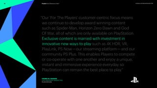 33 prophet.com/relevantbrands-2018Prophet Brand Relevance Index®
“Our 'For The Players' customer-centric focus means
we continue to develop award winning content
such as Spider-Man, Horizon Zero Dawn and God
Of War, all of which are only available on PlayStation.
Exclusive content is married with investment in
innovative new ways to play such as 4K HDR, VR,
PlayLink, PS Now — our streaming platform — and our
community PS Plus. This enables Players to compete
or co-operate with one another and enjoy a unique,
instant and immersive experience everyday so
PlayStation can remain the best place to play.”
USAMA AL-QASSAB
VICE PRESIDENT MARKETING
PLAYSTATION
 