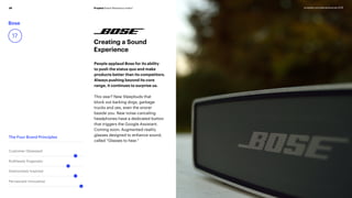 Prophet Brand Relevance Index®36 prophet.com/relevantbrands-2018
Bose
17
Creating a Sound
Experience
People applaud Bose for its ability
to push the status quo and make
products better than its competitors.
Always pushing beyond its core
range, it continues to surprise us.
This year? New Sleepbuds that
block out barking dogs, garbage
trucks and yes, even the snorer
beside you. New noise-canceling
headphones have a dedicated button
that triggers the Google Assistant.
Coming soon: Augmented-reality
glasses designed to enhance sound,
called “Glasses to hear.”
The Four Brand Principles
Customer Obsessed
Ruthlessly Pragmatic
Distinctively Inspired
Pervasively Innovative
 