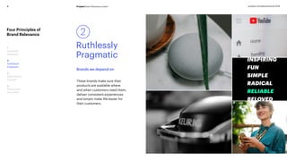Prophet Brand Relevance Index®7 prophet.com/relevantbrands-2018
Four Principles of
Brand Relevance
1
Customer
Obsessed
2
Ruthlessly
Pragmatic
3
Distinctively
Inspired
4
Pervasively
Innovative
Brands we depend on
2
Ruthlessly
Pragmatic
These brands make sure their
products are available where
and when customers need them,
deliver consistent experiences
and simply make life easier for
their customers.
 