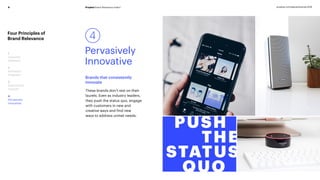 Prophet Brand Relevance Index®9 prophet.com/relevantbrands-2018
Four Principles of
Brand Relevance
1
Customer
Obsessed
2
Ruthlessly
Pragmatic
3
Distinctively
Inspired
4
Pervasively
Innovative
Brands that consistently
innovate
4
Pervasively
Innovative
These brands don’t rest on their
laurels. Even as industry leaders,
they push the status quo, engage
with customers in new and
creative ways and find new
ways to address unmet needs.
 