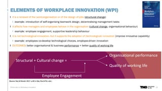 it is a renewal of the (work)organisation or of the design of jobs (structural change)
example: introduction of self-organising teamwork design, decentralising management tasks
it affects how managers and employees behave in the organisation (cultural change, organisational behaviour)
example: employee engagement, supportive leadership behaviour
it is not technological innovation, but it supports the adoption of (technological) innovation (improve innovative capability)
example: employees co-develop technological choices, employee-driven innovation
OUTCOMES: better organisational & business performance + better quality of working life
13
Online talk on Workplace Innovation
ELEMENTS OF WORKPLACE INNOVATION (WPI)
(Source: Oeij & Dhondt, 2017, p.66 in Oeij, Rus & Pot, eds.)
 