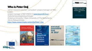 WhoisPeterOeij
-senior research scientist / consultant / project manager at TNO,
Leiden
-project manager of BEYOND4.0 (www.beyond4-0.eu)
-historian/sociologist/psychologist
-Erasmus University / Open University of The Netherlands
-link to ResearchGate:
https://www.researchgate.net/profile/Peter_Oeij
Bridges5.0 is a EU research
project on digitalisation,
Industry5.0 and workforce
skills
https://bridges5-0.eu/
 