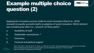 Example multiple choice
question (2)
Applying the innovation journey model to social innovation (Oeij et al., 2019)
revealed six equally successful paths to adoption of social innovation. Which element
was included quite often (i.e., ‘present’) of these paths?
a. Availability of staff.
b. Stakeholder commitment. *
c. Consensus.
d. Financial and political support.
-Bron: Oeij, P.R.A., Van der Torre, W., Vaas, S., & Dhondt, S. (2019). Understanding Social Innovation as an innovation
process: Applying the Innovation Journey model. Journal of Business Research, 101(8), 243-254.
https://doi.org/10.1016/j.jbusres.2019.04.028
 
