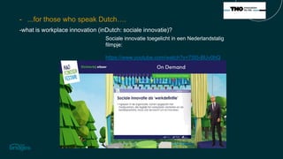 - ...for those who speak Dutch….
-what is workplace innovation (inDutch: sociale innovatie)?
Sociale innovatie toegelicht in een Nederlandstalig
filmpje:
https://www.youtube.com/watch?v=75I5-BUv0hQ
 
