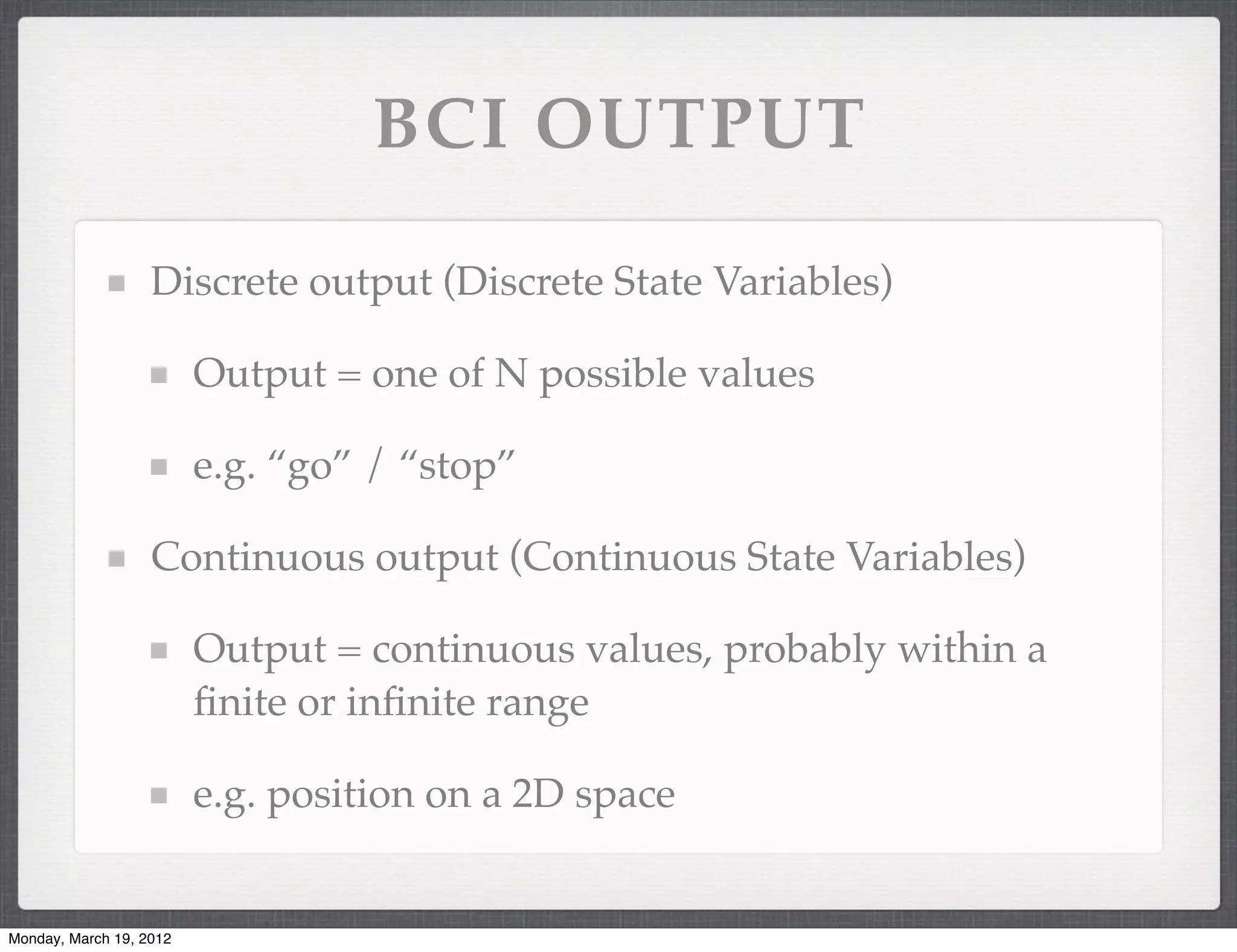 BCI OUTPUT

                   Discrete output (Discrete State Variables)

                         Output = one of N possible values

                         e.g. “go” / “stop”

                   Continuous output (Continuous State Variables)

                         Output = continuous values, probably within a
                         ﬁnite or inﬁnite range

                         e.g. position on a 2D space


Monday, March 19, 2012
 