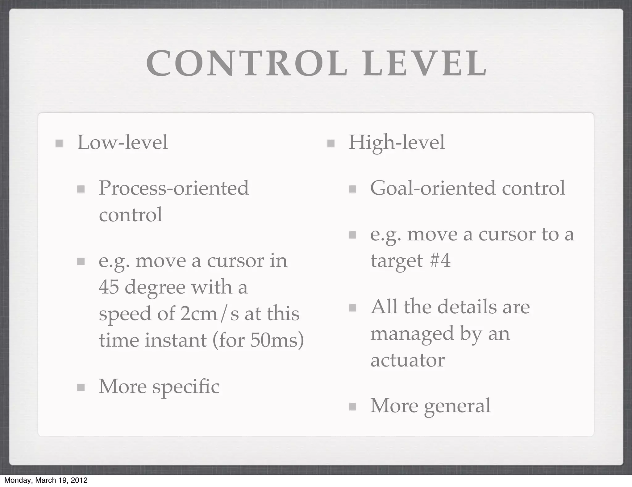 CONTROL LEVEL

                   Low-level                       High-level

                         Process-oriented            Goal-oriented control
                         control
                                                     e.g. move a cursor to a
                         e.g. move a cursor in       target #4
                         45 degree with a
                         speed of 2cm/s at this      All the details are
                         time instant (for 50ms)     managed by an
                                                     actuator
                         More speciﬁc
                                                     More general


Monday, March 19, 2012
 
