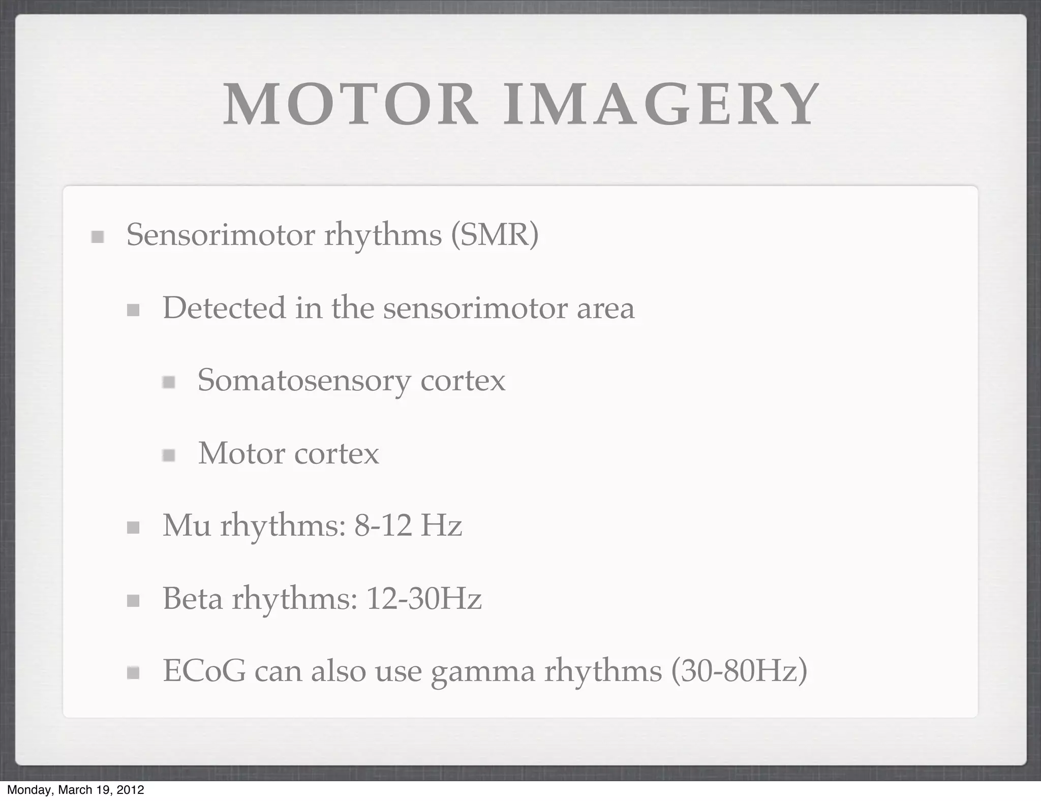 MOTOR IMAGERY

                   Sensorimotor rhythms (SMR)

                         Detected in the sensorimotor area

                           Somatosensory cortex

                           Motor cortex

                         Mu rhythms: 8-12 Hz

                         Beta rhythms: 12-30Hz

                         ECoG can also use gamma rhythms (30-80Hz)


Monday, March 19, 2012
 