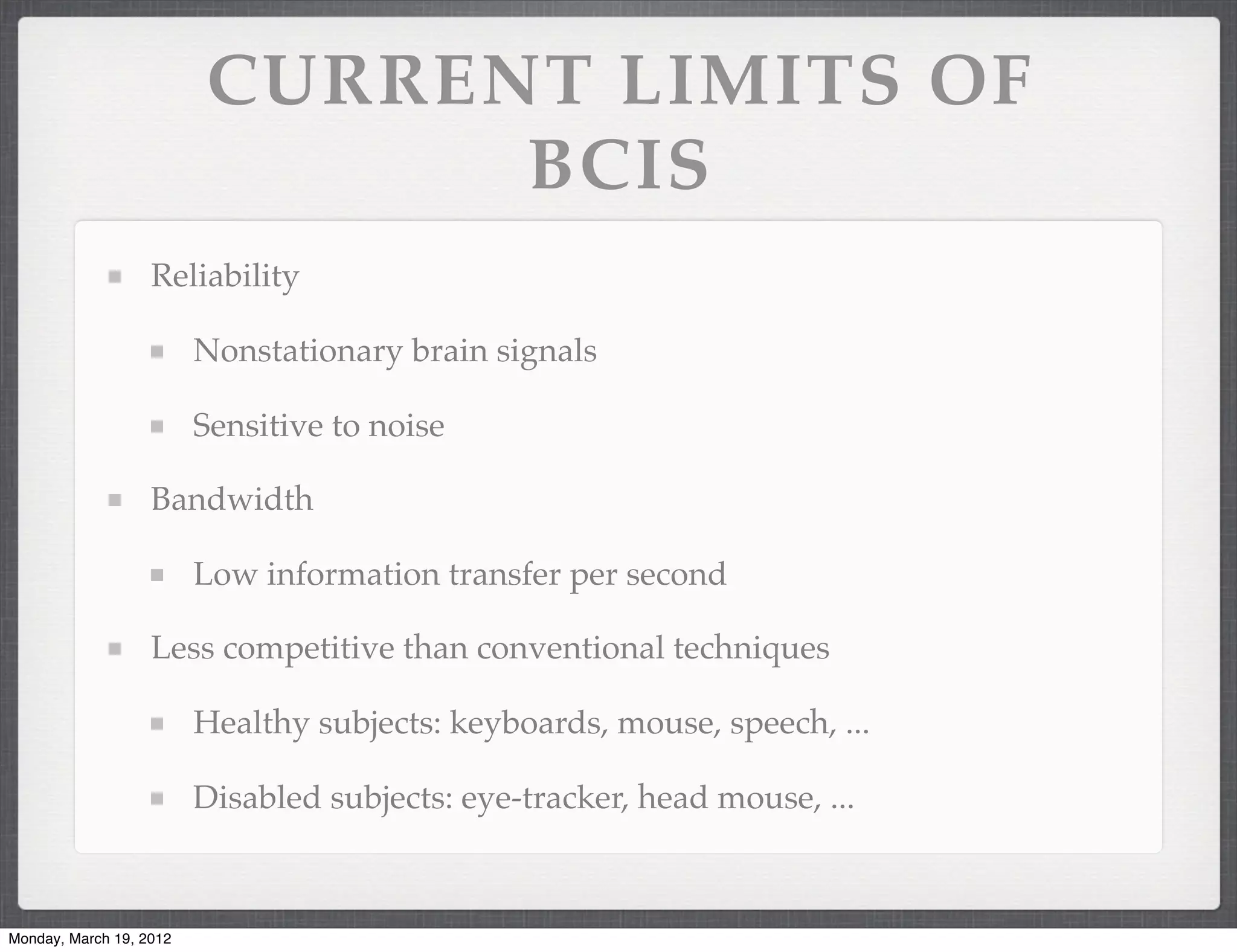 CURRENT LIMITS OF
                               BCIS
                   Reliability

                         Nonstationary brain signals

                         Sensitive to noise

                   Bandwidth

                         Low information transfer per second

                   Less competitive than conventional techniques

                         Healthy subjects: keyboards, mouse, speech, ...

                         Disabled subjects: eye-tracker, head mouse, ...



Monday, March 19, 2012
 
