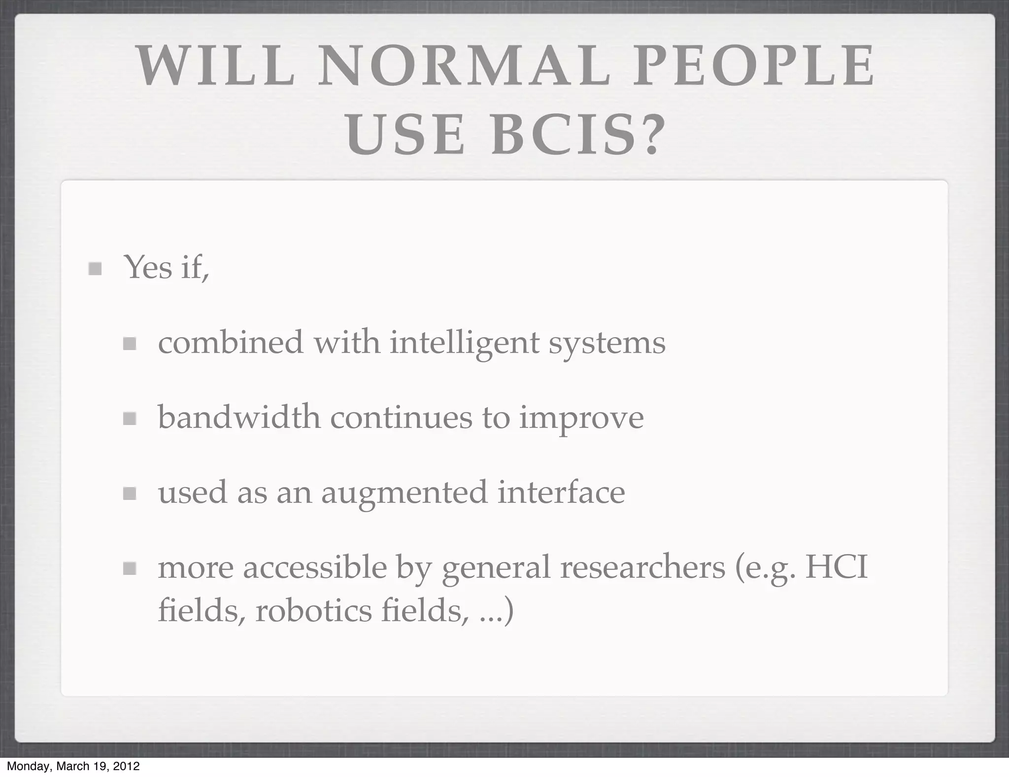 WILL NORMAL PEOPLE
                          USE BCIS?

                   Yes if,

                         combined with intelligent systems

                         bandwidth continues to improve

                         used as an augmented interface

                         more accessible by general researchers (e.g. HCI
                         ﬁelds, robotics ﬁelds, ...)



Monday, March 19, 2012
 