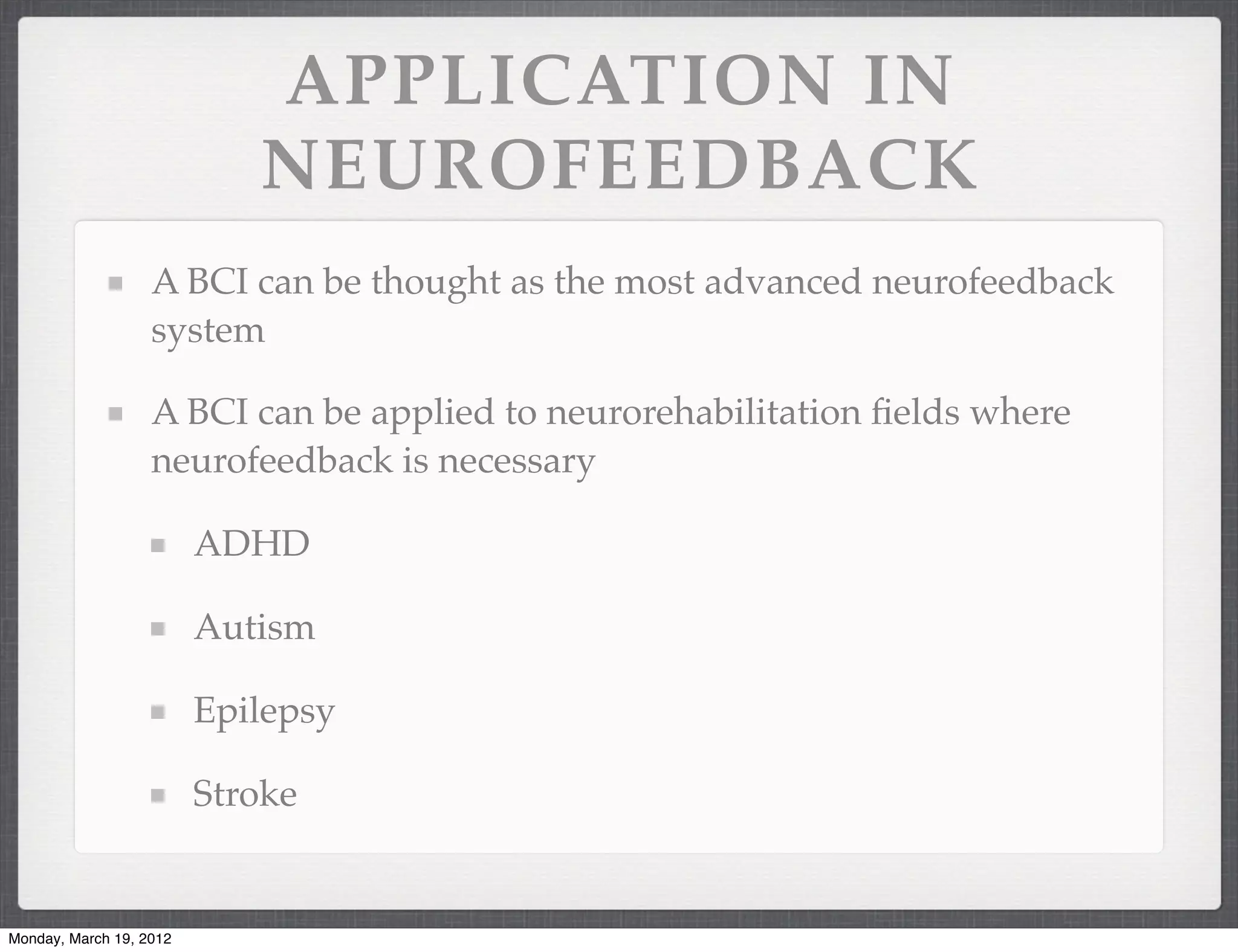 APPLICATION IN
                            NEUROFEEDBACK
                   A BCI can be thought as the most advanced neurofeedback
                   system

                   A BCI can be applied to neurorehabilitation ﬁelds where
                   neurofeedback is necessary

                         ADHD

                         Autism

                         Epilepsy

                         Stroke


Monday, March 19, 2012
 