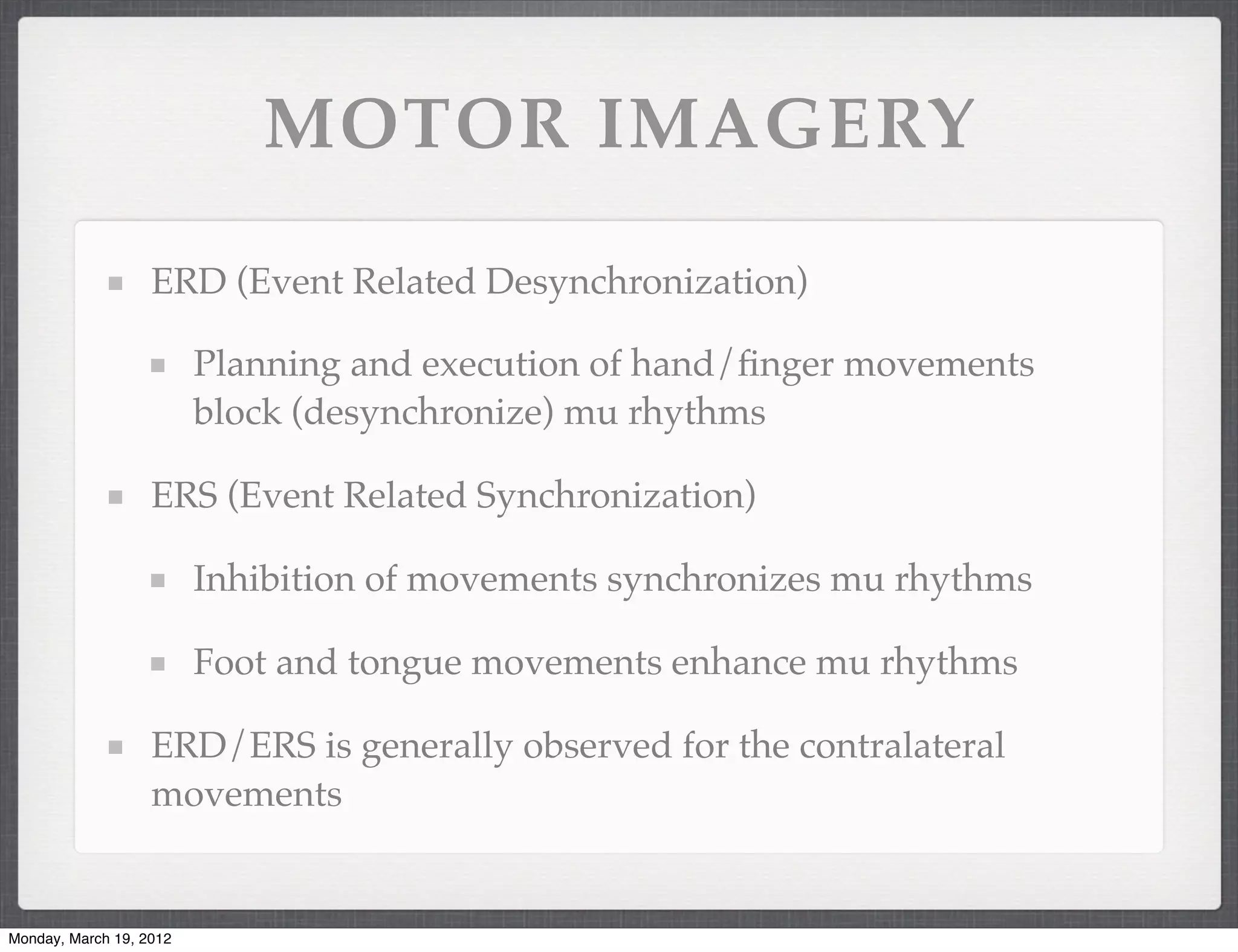 MOTOR IMAGERY

                   ERD (Event Related Desynchronization)

                         Planning and execution of hand/ﬁnger movements
                         block (desynchronize) mu rhythms

                   ERS (Event Related Synchronization)

                         Inhibition of movements synchronizes mu rhythms

                         Foot and tongue movements enhance mu rhythms

                   ERD/ERS is generally observed for the contralateral
                   movements


Monday, March 19, 2012
 