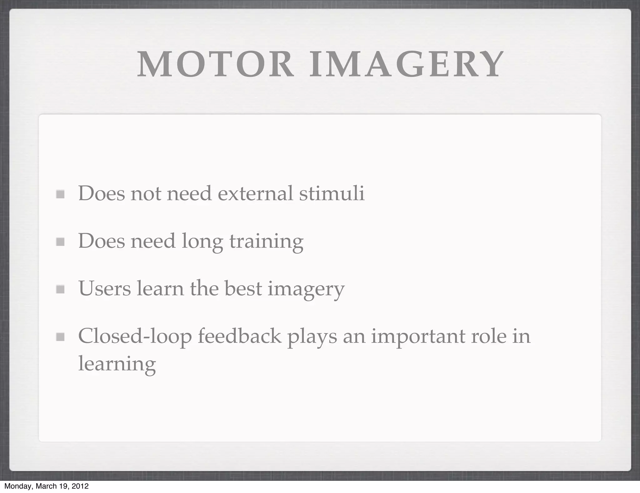 MOTOR IMAGERY


                   Does not need external stimuli

                   Does need long training

                   Users learn the best imagery

                   Closed-loop feedback plays an important role in
                   learning




Monday, March 19, 2012
 