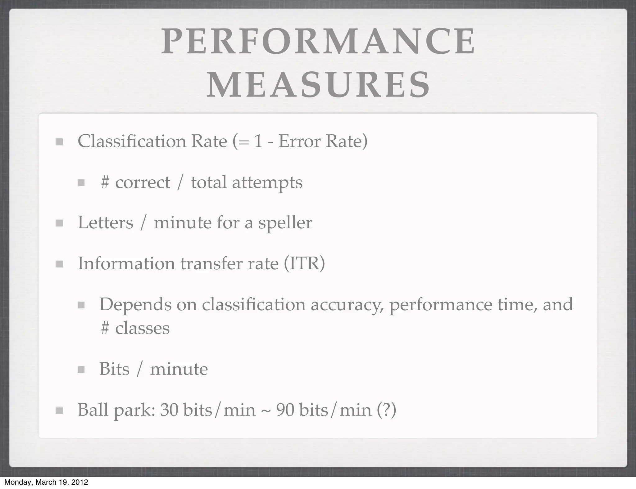 PERFORMANCE
                                  MEASURES
                   Classiﬁcation Rate (= 1 - Error Rate)

                         # correct / total attempts

                   Letters / minute for a speller

                   Information transfer rate (ITR)

                         Depends on classiﬁcation accuracy, performance time, and
                         # classes

                         Bits / minute

                   Ball park: 30 bits/min ~ 90 bits/min (?)


Monday, March 19, 2012
 
