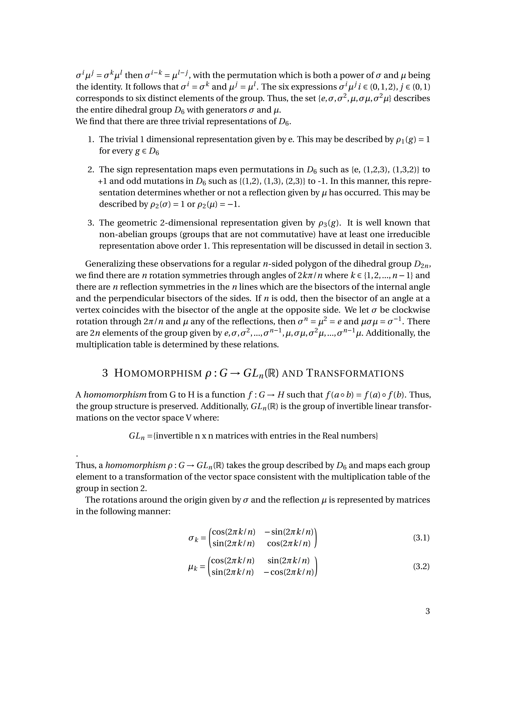 σi
µj
= σk
µl
then σi−k
= µl−j
, with the permutation which is both a power of σ and µ being
the identity. It follows that σi
= σk
and µj
= µl
. The six expressions σi
µj
i ∈ (0,1,2), j ∈ (0,1)
corresponds to six distinct elements of the group. Thus, the set {e,σ,σ2
,µ,σµ,σ2
µ} describes
the entire dihedral group D6 with generators σ and µ.
We ﬁnd that there are three trivial representations of D6.
1. The trivial 1 dimensional representation given by e. This may be described by ρ1(g) = 1
for every g ∈ D6
2. The sign representation maps even permutations in D6 such as {e, (1,2,3), (1,3,2)} to
+1 and odd mutations in D6 such as {(1,2), (1,3), (2,3)} to -1. In this manner, this repre-
sentation determines whether or not a reﬂection given by µ has occurred. This may be
described by ρ2(σ) = 1 or ρ2(µ) = −1.
3. The geometric 2-dimensional representation given by ρ3(g). It is well known that
non-abelian groups (groups that are not commutative) have at least one irreducible
representation above order 1. This representation will be discussed in detail in section 3.
Generalizing these observations for a regular n-sided polygon of the dihedral group D2n,
we ﬁnd there are n rotation symmetries through angles of 2kπ/n where k ∈ {1,2,...,n −1} and
there are n reﬂection symmetries in the n lines which are the bisectors of the internal angle
and the perpendicular bisectors of the sides. If n is odd, then the bisector of an angle at a
vertex coincides with the bisector of the angle at the opposite side. We let σ be clockwise
rotation through 2π/n and µ any of the reﬂections, then σn
= µ2
= e and µσµ = σ−1
. There
are 2n elements of the group given by e,σ,σ2
,...,σn−1
,µ,σµ,σ2
µ,...,σn−1
µ. Additionally, the
multiplication table is determined by these relations.
3 HOMOMORPHISM ρ : G → GLn(R) AND TRANSFORMATIONS
A homomorphism from G to H is a function f : G → H such that f (a ◦b) = f (a)◦ f (b). Thus,
the group structure is preserved. Additionally, GLn(R) is the group of invertible linear transfor-
mations on the vector space V where:
GLn ={invertible n x n matrices with entries in the Real numbers}
.
Thus, a homomorphism ρ : G → GLn(R) takes the group described by D6 and maps each group
element to a transformation of the vector space consistent with the multiplication table of the
group in section 2.
The rotations around the origin given by σ and the reﬂection µ is represented by matrices
in the following manner:
σk =
cos(2πk/n) −sin(2πk/n)
sin(2πk/n) cos(2πk/n)
(3.1)
µk =
cos(2πk/n) sin(2πk/n)
sin(2πk/n) −cos(2πk/n)
(3.2)
3
 