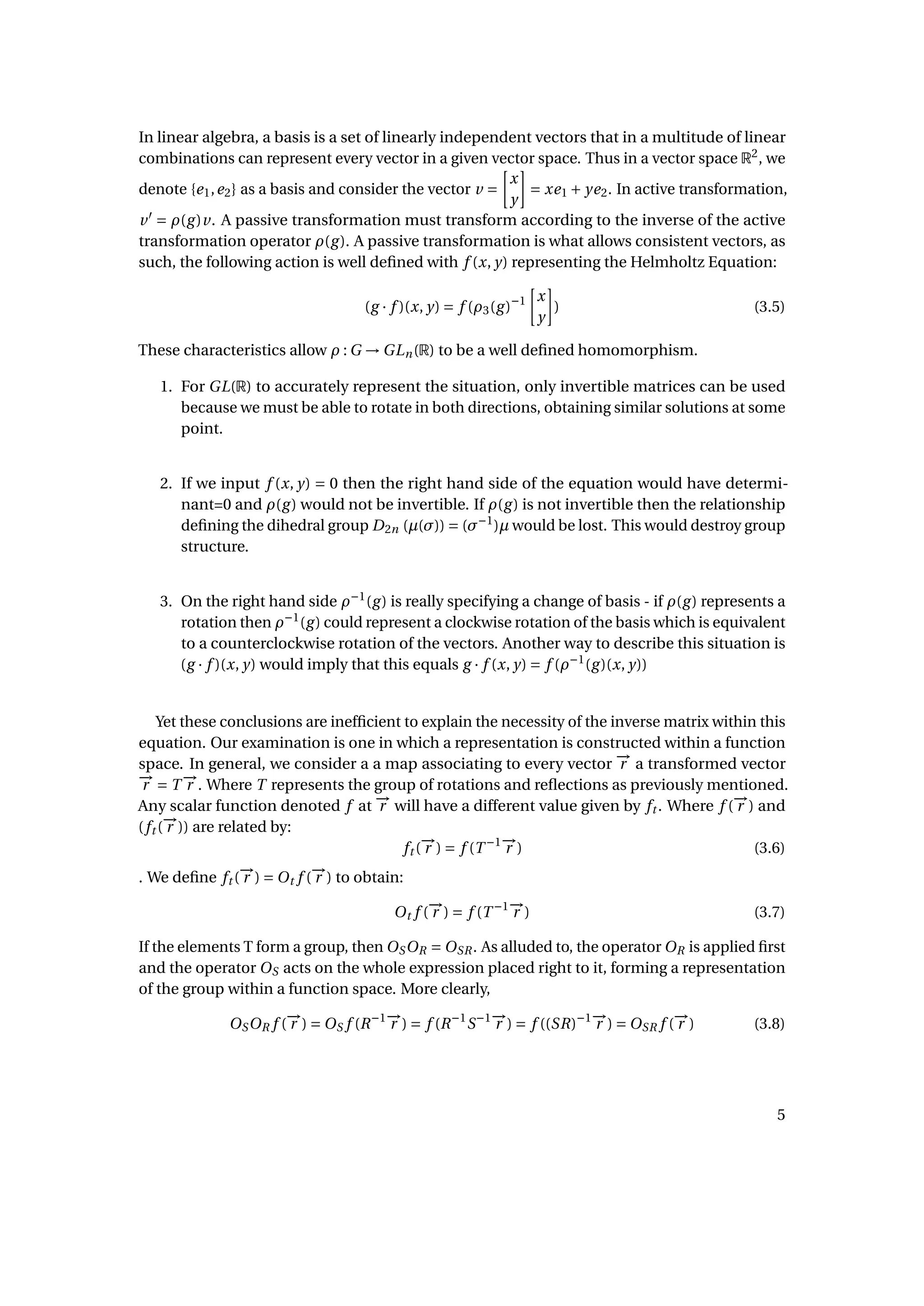 In linear algebra, a basis is a set of linearly independent vectors that in a multitude of linear
combinations can represent every vector in a given vector space. Thus in a vector space R2
, we
denote {e1,e2} as a basis and consider the vector v =
x
y
= xe1 + ye2. In active transformation,
v = ρ(g)v. A passive transformation must transform according to the inverse of the active
transformation operator ρ(g). A passive transformation is what allows consistent vectors, as
such, the following action is well deﬁned with f (x, y) representing the Helmholtz Equation:
(g · f )(x, y) = f (ρ3(g)−1 x
y
) (3.5)
These characteristics allow ρ : G → GLn(R) to be a well deﬁned homomorphism.
1. For GL(R) to accurately represent the situation, only invertible matrices can be used
because we must be able to rotate in both directions, obtaining similar solutions at some
point.
2. If we input f (x, y) = 0 then the right hand side of the equation would have determi-
nant=0 and ρ(g) would not be invertible. If ρ(g) is not invertible then the relationship
deﬁning the dihedral group D2n (µ(σ)) = (σ−1
)µ would be lost. This would destroy group
structure.
3. On the right hand side ρ−1
(g) is really specifying a change of basis - if ρ(g) represents a
rotation then ρ−1
(g) could represent a clockwise rotation of the basis which is equivalent
to a counterclockwise rotation of the vectors. Another way to describe this situation is
(g · f )(x, y) would imply that this equals g · f (x, y) = f (ρ−1
(g)(x, y))
Yet these conclusions are inefﬁcient to explain the necessity of the inverse matrix within this
equation. Our examination is one in which a representation is constructed within a function
space. In general, we consider a a map associating to every vector −→r a transformed vector
−→r = T −→r . Where T represents the group of rotations and reﬂections as previously mentioned.
Any scalar function denoted f at −→r will have a different value given by ft . Where f (−→r ) and
(ft (−→r )) are related by:
ft (−→r ) = f (T −1−→r ) (3.6)
. We deﬁne ft (−→r ) = Ot f (−→r ) to obtain:
Ot f (−→r ) = f (T −1−→r ) (3.7)
If the elements T form a group, then OSOR = OSR. As alluded to, the operator OR is applied ﬁrst
and the operator OS acts on the whole expression placed right to it, forming a representation
of the group within a function space. More clearly,
OSOR f (−→r ) = OS f (R−1−→r ) = f (R−1
S−1−→r ) = f ((SR)−1−→r ) = OSR f (−→r ) (3.8)
5
 