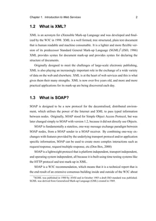 Chapter 1. Introduction to Web Services 2
1.2 What is XML?
XML is an acronym for eXtensible Mark-up Language and was developed and ﬁnal-
ized by the W3C in 1998. XML is a well formed, tree structured, plain text document
that is human readable and machine consumable. It is a lighter and more ﬂexible ver-
sion of its predecessor Standard General Mark-up Language (SGML)2.(ISO, 1986)
XML provides syntax for document mark-up and provides syntax for declaring the
structure of documents.
Originally designed to meet the challenges of large-scale electronic publishing,
XML is also playing an increasingly important role in the exchange of a wide variety
of data on the web and elsewhere. XML is at the heart of web services and this is what
gives them their many strengths. XML is now over ﬁve years old, and more and more
practical applications for its mark-up are being discovered each day.
1.3 What is SOAP?
SOAP is designed to be a new protocol for the decentralised, distributed environ-
ment, which utilises the power of the Internet and XML to pass typed information
between nodes. Originally, SOAP stood for Simple Object Access Protocol, but was
later changed simply to SOAP with version 1.2, because it did not directly use Objects.
SOAP is fundamentally a stateless, one-way message exchange paradigm between
SOAP nodes, from a SOAP sender to a SOAP receiver. By combining one-way ex-
changes with features provided by the underlying transport protocol and/or application
speciﬁc information, SOAP can be used to create more complex interactions such as
request/response, request/multiple response, etc.(Don Box, 2000)
SOAP is a lightweight protocol that is platform independent, transport independent,
and operating system independent, all because it is built using time testing systems like
the HTTP protocol and text mark-up in XML.
SOAP is a W3C recommendation, which means that it is a technical report that is
the end result of an extensive consensus building inside and outside of the W3C about
2SGML was published in 1980 by ANSI and in October 1985 a draft ISO standard was published.
SGML was derived from Generalized Mark-up Language (GML) created in 1969.
 