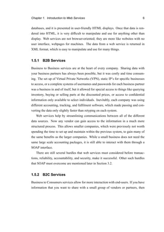 Chapter 1. Introduction to Web Services 6
databases, and it is presented in user-friendly HTML displays. Once that data is ren-
dered into HTML, it is very difﬁcult to manipulate and use for anything other than
display. Web services are not browser-oriented; they are more like websites with no
user interface, webpages for machines. The data from a web service is returned in
XML format, which is easy to manipulate and use for many things.
1.5.1 B2B Services
Business to Business services are at the heart of every company. Sharing data with
your business partners has always been possible, but it was costly and time consum-
ing. The set up of Virtual Private Networks (VPN), static IP’s for speciﬁc businesses
to access, or a complete systems of usernames and passwords for each business partner
was a business in and of itself, but it allowed for special access to things like querying
inventory, buying or selling parts at the discounted prices, or access to conﬁdential
information only available to select individuals. Inevitably, each company was using
different accounting, tracking, and fulﬁlment software, which made passing and con-
verting the data only slightly faster than retyping on each system.
Web services help by streamlining communications between all of the different
data sources. Now any vendor can gain access to the information in a much more
structured process. This allows smaller companies, which were previously not worth
spending the time to set up and maintain within the previous system, to gain many of
the same beneﬁts as the larger companies. While a small business does not need the
same large scale accounting packages, it is still able to interact with them through a
SOAP interface.
There are still several hurdles that web services must considered before transac-
tions, reliability, accountability, and security, make it successful. Other such hurdles
that SOAP must overcome are mentioned later in Section 3.2.
1.5.2 B2C Services
Business to Consumers services allow for more interaction with end-users. If you have
information that you want to share with a small group of vendors or partners, then
 