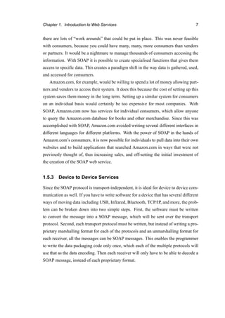 Chapter 1. Introduction to Web Services 7
there are lots of “work arounds” that could be put in place. This was never feasible
with consumers, because you could have many, many, more consumers than vendors
or partners. It would be a nightmare to manage thousands of consumers accessing the
information. With SOAP it is possible to create specialised functions that gives them
access to speciﬁc data. This creates a paradigm shift in the way data is gathered, used,
and accessed for consumers.
Amazon.com, for example, would be willing to spend a lot of money allowing part-
ners and vendors to access their system. It does this because the cost of setting up this
system saves them money in the long term. Setting up a similar system for consumers
on an individual basis would certainly be too expensive for most companies. With
SOAP, Amazon.com now has services for individual consumers, which allow anyone
to query the Amazon.com database for books and other merchandise. Since this was
accomplished with SOAP, Amazon.com avoided writing several different interfaces in
different languages for different platforms. With the power of SOAP in the hands of
Amazon.com’s consumers, it is now possible for individuals to pull data into their own
websites and to build applications that searched Amazon.com in ways that were not
previously thought of, thus increasing sales, and off-setting the initial investment of
the creation of the SOAP web service.
1.5.3 Device to Device Services
Since the SOAP protocol is transport-independent, it is ideal for device to device com-
munication as well. If you have to write software for a device that has several different
ways of moving data including USB, Infrared, Bluetooth, TCP/IP, and more, the prob-
lem can be broken down into two simple steps. First, the software must be written
to convert the message into a SOAP message, which will be sent over the transport
protocol. Second, each transport protocol must be written, but instead of writing a pro-
prietary marshalling format for each of the protocols and an unmarshalling format for
each receiver, all the messages can be SOAP messages. This enables the programmer
to write the data packaging code only once, which each of the multiple protocols will
use that as the data encoding. Then each receiver will only have to be able to decode a
SOAP message, instead of each proprietary format.
 
