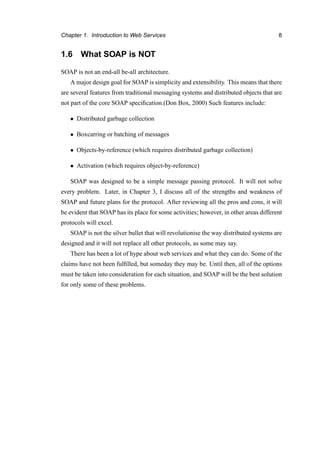Chapter 1. Introduction to Web Services 8
1.6 What SOAP is NOT
SOAP is not an end-all be-all architecture.
A major design goal for SOAP is simplicity and extensibility. This means that there
are several features from traditional messaging systems and distributed objects that are
not part of the core SOAP speciﬁcation.(Don Box, 2000) Such features include:
• Distributed garbage collection
• Boxcarring or batching of messages
• Objects-by-reference (which requires distributed garbage collection)
• Activation (which requires object-by-reference)
SOAP was designed to be a simple message passing protocol. It will not solve
every problem. Later, in Chapter 3, I discuss all of the strengths and weakness of
SOAP and future plans for the protocol. After reviewing all the pros and cons, it will
be evident that SOAP has its place for some activities; however, in other areas different
protocols will excel.
SOAP is not the silver bullet that will revolutionise the way distributed systems are
designed and it will not replace all other protocols, as some may say.
There has been a lot of hype about web services and what they can do. Some of the
claims have not been fulﬁlled, but someday they may be. Until then, all of the options
must be taken into consideration for each situation, and SOAP will be the best solution
for only some of these problems.
 