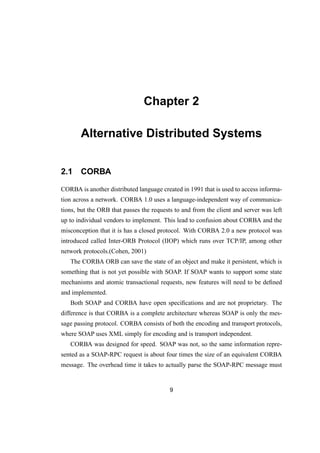 Chapter 2
Alternative Distributed Systems
2.1 CORBA
CORBA is another distributed language created in 1991 that is used to access informa-
tion across a network. CORBA 1.0 uses a language-independent way of communica-
tions, but the ORB that passes the requests to and from the client and server was left
up to individual vendors to implement. This lead to confusion about CORBA and the
misconception that it is has a closed protocol. With CORBA 2.0 a new protocol was
introduced called Inter-ORB Protocol (IIOP) which runs over TCP/IP, among other
network protocols.(Cohen, 2001)
The CORBA ORB can save the state of an object and make it persistent, which is
something that is not yet possible with SOAP. If SOAP wants to support some state
mechanisms and atomic transactional requests, new features will need to be deﬁned
and implemented.
Both SOAP and CORBA have open speciﬁcations and are not proprietary. The
difference is that CORBA is a complete architecture whereas SOAP is only the mes-
sage passing protocol. CORBA consists of both the encoding and transport protocols,
where SOAP uses XML simply for encoding and is transport independent.
CORBA was designed for speed. SOAP was not, so the same information repre-
sented as a SOAP-RPC request is about four times the size of an equivalent CORBA
message. The overhead time it takes to actually parse the SOAP-RPC message must
9
 