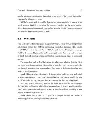 Chapter 2. Alternative Distributed Systems 10
also be taken into consideration. Depending on the needs of the system, these differ-
ences can be either pros or cons.
SOAP-Document style is good for data that has a lot of depth but is loosely struc-
tured, whereas, CORBA is optimised for parameter passing, not document passing.
SOAP-Document style can actually out perform a similar CORBA request, because of
the structured document attributes of XML.
2.2 JAVA RMI
Java RMI is Java’s Remote Method Invocation protocol. This is how Java implements
a distributed system. Java RMI has an Interface Description Language (IDL) similar
to CORBA, which is the equivalent of SOAP’s Web Service Description Language
(WSDL) document. The Java IDL can be generated from the Java code itself or written
by hand. The IDL interface for a Java application is Java, making it easy to understand
and use.
The major draw back to Java RMI is that it is a Java only solution. Both the client
and server must be running Java. It is possible to make Java calls out to external code,
but that still requires a Java wrapper class. This makes it difﬁcult to interface with
legacy or existing systems.
Java RMI is also only a client-server design paradigm and is not very well suited
to peer-to-peer systems. As personal computer become even more powerful, the idea
of P2P networks will only increase. This is something that does not affect SOAP.
Since Java RMI is a Java only solution you do get all the beneﬁts and features of
the Java Security Manager, which SOAP does not have. It is also possible to utilise
Java’s ability to serialize and deserialize objects, therefore gaining the ability to pass
objects rather than just parameters.
Java RMI also uses its own rmi:// protocol to transport message back and forth
between applications, making it transport dependant.
 