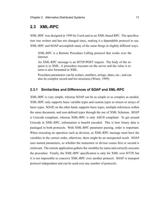 Chapter 2. Alternative Distributed Systems 11
2.3 XML-RPC
XML-RPC was designed in 1999 by UserLand as an XML-based RPC. The speciﬁca-
tion was written and has not changed since, making it a dependable protocol to use.
XML-RPC and SOAP accomplish many of the same things in slightly different ways.
XML-RPC is a Remote Procedure Calling protocol that works over the
Internet.
An XML-RPC message is an HTTP-POST request. The body of the re-
quest is in XML. A procedure executes on the server and the value it re-
turns is also formatted in XML.
Procedure parameters can be scalars, numbers, strings, dates, etc.; and can
also be complex record and list structures.(Winer, 1999)
2.3.1 Similarities and Differences of SOAP and XML-RPC
XML-RPC is very simple, whereas SOAP can be as simple or as complex as needed.
XML-RPC only supports basic variable types and custom types as structs or arrays of
basic types. SOAP, on the other hand, supports basic types, multiple references within
the same document, and user-deﬁned types through the use of XML Schemas. SOAP
is Unicode compliant, whereas XML-RPC is only ASCII compliant. To get around
Unicode in XML-RPC, information is base64 encoded. This is how binary data is
packaged in both protocols. With XML-RPC parameter passing, order is important.
When executing an operation such as division, as XML-RPC message must have the
variables in the correct order, otherwise, there might be an unexpected result. SOAP
uses named parameters, so whether the numerator or divisor comes ﬁrst or second is
irrelevant. The remote application gathers the variables by name and correctly executes
the procedure. Finally, the XML-RPC speciﬁcation is only for XML over HTTP, but
it is not impossible to conceive XML-RPC over another protocol. SOAP is transport
protocol independent and can be used over any number of protocols.
 