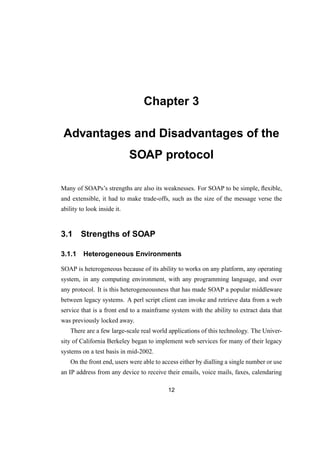 Chapter 3
Advantages and Disadvantages of the
SOAP protocol
Many of SOAPs’s strengths are also its weaknesses. For SOAP to be simple, ﬂexible,
and extensible, it had to make trade-offs, such as the size of the message verse the
ability to look inside it.
3.1 Strengths of SOAP
3.1.1 Heterogeneous Environments
SOAP is heterogeneous because of its ability to works on any platform, any operating
system, in any computing environment, with any programming language, and over
any protocol. It is this heterogeneousness that has made SOAP a popular middleware
between legacy systems. A perl script client can invoke and retrieve data from a web
service that is a front end to a mainframe system with the ability to extract data that
was previously locked away.
There are a few large-scale real world applications of this technology. The Univer-
sity of California Berkeley began to implement web services for many of their legacy
systems on a test basis in mid-2002.
On the front end, users were able to access either by dialling a single number or use
an IP address from any device to receive their emails, voice mails, faxes, calendaring
12
 