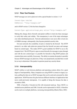 Chapter 3. Advantages and Disadvantages of the SOAP protocol 15
3.1.5 Plain Text Packets
SOAP messages are sent in plain text with a special header in version 1.1 of
Content-Type: text/xml
SOAPAction: ‘‘http://example.com’’
and in SOAP version 1.2 this has been changed to
Content-Type: application/soap+_xml; action=‘‘http://example.com’’
Making this change allows ﬁrewalls and packet sniffers to look into these messages
to verify their safety and validity. This transparency is one of the major advantages
over other distributed protocols. Network administrators were never able to look into
a CORBA message, subsequently; they became potential security risks.
On most networks the availability of ports is limited by the ﬁrewall. The HTTP
protocol is an older safer plain-text protocol that the ﬁrewall can parse and manage
based on content-types. This makes HTTP a good candidate for SOAP to use as the
transport level. The HTTP port is open on most ﬁrewalls for messages to pass through
and with the new content-type it is possible for ﬁrewalls to ﬂag SOAP packets and
examine them more carefully if necessary. The ability to examine the packet is possible
because SOAP messages are plain text, if they were proprietarily encoded there would
be no way to determine if the packet in question posed any security threat.
3.1.6 Interoperability
SOAP’s ability to work between platforms and operating systems allows for a great
degree of interoperability. Many companies are using SOAP to connect to legacy sys-
tems, pulling the data out as SOAP messages that can be send and consumed by other
applications. SOAP becomes the glue between different interfaces of applications that
never could previously interoperate. It is capable of doing this because the data is
encoded in XML.
XML is basically a Unicode text ﬁle with structured mark-up. Since ASCII is a
standard across platforms and XML Unicode can be represented in ASCII, it therefore
can be read over multiple platforms, increasing interoperability.(Martin D¨urst, 2003)
 