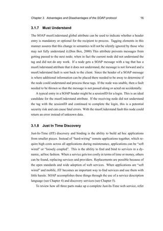 Chapter 3. Advantages and Disadvantages of the SOAP protocol 16
3.1.7 Must Understand
The SOAP mustUnderstand global attribute can be used to indicate whether a header
entry is mandatory or optional for the recipient to process. Tagging elements in this
manner assures that this change in semantics will not be silently ignored by those who
may not fully understand it.(Don Box, 2000) This attribute prevents messages from
getting passed to the next node; when in fact the current node did not understand the
tag and did not do any work. If a node gets a SOAP message with a tag that has a
mustUnderstand attribute that it does not understand, the message is not forward and a
mustUnderstand fault is sent back to the client. Since the header of a SOAP message
is where additional information can be placed there needed to be away to determine if
the node could understand and process these tags. If the node was unable, then a fault
needed to be thrown so that the message is not passed along or acted on accidentally.
A typical entry in a SOAP header might be a sessionID for a login. This is an ideal
candidate for the mustUnderstand attribute. If the receiving node did not understand
the tag with the sessionID and continued to complete the login, this is a potential
security risk and can cause fatal errors. With the mustUnderstand fault this node could
return an error instead of unknown data.
3.1.8 Just In Time Discovery
Just-In-Time (JIT) discovery and binding is the ability to build ad hoc applications
from smaller pieces. Instead of “hard-wiring” remote applications together, which re-
quire high costs across all applications during maintenance, applications can be “soft
wired” or “loosely coupled”. This is the ability to ﬁnd and bind to services in a dy-
namic, ad hoc fashion. When a service gets too costly in terms of time or money, others
can be found, replacing services and providers. Replacements are possible because of
the open standards and wide adoption of web services. When applications are “soft
wired” and mobile, JIT becomes an important way to ﬁnd services and use them with
little hassle. SOAP accomplishes these things through the use of a service description
language (see Chapter 4) and discovery services (see Chapter 5).
To review how all three parts make up a complete Just-In-Time web service, refer
 