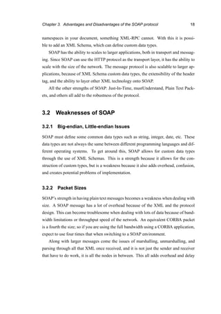 Chapter 3. Advantages and Disadvantages of the SOAP protocol 18
namespaces in your document, something XML-RPC cannot. With this it is possi-
ble to add an XML Schema, which can deﬁne custom data types.
SOAP has the ability to scales to larger applications, both in transport and messag-
ing. Since SOAP can use the HTTP protocol as the transport layer, it has the ability to
scale with the size of the network. The message protocol is also scalable to larger ap-
plications, because of XML Schema custom data types, the extensibility of the header
tag, and the ability to layer other XML technology onto SOAP.
All the other strengths of SOAP: Just-In-Time, mustUnderstand, Plain Text Pack-
ets, and others all add to the robustness of the protocol.
3.2 Weaknesses of SOAP
3.2.1 Big-endian, Little-endian Issues
SOAP must deﬁne some common data types such as string, integer, date, etc. These
data types are not always the same between different programming languages and dif-
ferent operating systems. To get around this, SOAP allows for custom data types
through the use of XML Schemas. This is a strength because it allows for the con-
struction of custom types, but is a weakness because it also adds overhead, confusion,
and creates potential problems of implementation.
3.2.2 Packet Sizes
SOAP’s strength in having plain text messages becomes a weakness when dealing with
size. A SOAP message has a lot of overhead because of the XML and the protocol
design. This can become troublesome when dealing with lots of data because of band-
width limitations or throughput speed of the network. An equivalent CORBA packet
is a fourth the size; so if you are using the full bandwidth using a CORBA application,
expect to use four times that when switching to a SOAP environment.
Along with larger messages come the issues of marshalling, unmarshalling, and
parsing through all that XML once received, and it is not just the sender and receiver
that have to do work, it is all the nodes in between. This all adds overhead and delay
 