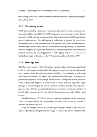 Chapter 3. Advantages and Disadvantages of the SOAP protocol 21
that existing assets used within a company can readily become revenue-generating as-
sets.(Kreger, 2003)
3.2.5 Versioning Issues
SOAP does not deﬁne a traditional versioning model based on major and minor ver-
sion numbers.(Don Box, 2000) As SOAP matures and new versions are written there is
currently no ﬁeld, attribute, or tag to describe which version of the SOAP speciﬁcation
you are implementing. This will become a problematic as parts of the protocol are
either depreciated or new features added. The consumer and vendor will have to make
sure they agree on the correct protocol version before message passing, so they under-
stand the complete messages each are receiving. If the consumer and vendor are using
different versions, the SOAP application MUST respond with a VersionMismatch
faultcode message, as described in the W3C recommendation.(Don Box, 2000)
3.2.6 Message Path
With the current version of SOAP there is no way to specify a path the message should
travel. As with normal Internet trafﬁc, the message is routed over the network accord-
ing to several factors, including speed and availability. It is important to understand
what routes the messages are taking. This improves reliability if you can mandate the
path the message must follow through reliable servers. If the path is known, faults are
easier to detect and diagnose. If a transaction is several messages long and a single
message is lost in transport the whole operation somehow must be rolled back to a
previous state. With the message path known, it is possible to create an audit trail of
the individual message, therefore giving both the consumer and vendor a higher level
of trust.
WS-Reliability and HTTP-R are attempts at once and only once reliable messaging.
The HTTP-R speciﬁcation has been available since July 2001, but has yet to make its
way into any sort of daily use.
There are attempts to route SOAP messages through a known system of nodes,
each of which have some previous knowledge of some of the actions intended. This
 
