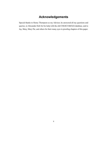 Acknowledgements
Special thanks to Henry Thompson as my Advisor, he answered all my questions and
queries, to Alexander Holt for his help with the old COGSCI BibTeX database, and to
Jay, Mary, Mary Pat, and others for their many eyes in prooﬁng chapters of this paper.
ii
 