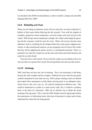 Chapter 3. Advantages and Disadvantages of the SOAP protocol 23
was decided in the SOAP recommendation, so that it could be a simple and extensible
language.(Don Box, 2000)
3.2.9 Reliability and Trust
When you are letting an unknown source tell you some fact, you must weigh the re-
liability of that source before believing the fact yourself. Even with the simplest of
examples, getting the current temperature, you must assign some level of trust to the
vendor. With the get current temperature example, the vendor could simply be guess-
ing and the consumer would be none the wiser. When web services become more
important, such as; searching for the cheapest bank loan, stock quotes, logging reser-
vations, or other transactional requests, you are assigning a level of trust to the vendor
that they will be supplying the goods, services, or merchandise promised. There is a
potential to lie when the vendors are not the same style brick and mortar business and
cannot be as easily found.
Trust also ties in with security. Do you trust the vendor you are dealing with to not
sell your data or to protect their system from being broken into and your data stolen?
3.2.10 Ontology
XML itself does not have any sort of ontology. This is not necessarily a bad thing,
because the code is lighter and less complex. Problems do occur when the tag names
could be interpreted in more than one way. With a proper ontology, terms are deﬁned
and scoped with a namespaces to fully deﬁne each tag name so no ambiguity exists.
Terms such as; title, size, cost, etc. all could be interpreted in different ways. Title
could be interpreted as a preﬁx to a name (Lord, Lady, Sir), it could be a property
deed, or the name of a document. XML has no inherent way to deﬁne the actual
meaning of the tag name. This is why the XML Schema must be agreed upon before
the transmission, so both parties know what type of document to expect and to better
understand the values that are being passed.
 