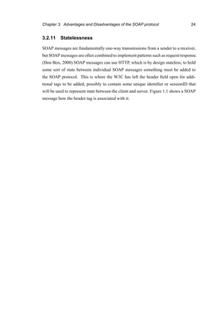 Chapter 3. Advantages and Disadvantages of the SOAP protocol 24
3.2.11 Statelessness
SOAP messages are fundamentally one-way transmissions from a sender to a receiver,
but SOAP messages are often combined to implement patterns such as request/response.
(Don Box, 2000) SOAP messages can use HTTP, which is by design stateless; to hold
some sort of state between individual SOAP messages something must be added to
the SOAP protocol. This is where the W3C has left the header ﬁeld open for addi-
tional tags to be added, possibly to contain some unique identiﬁer or sessionID that
will be used to represent state between the client and server. Figure 1.1 shows a SOAP
message how the header tag is associated with it.
 