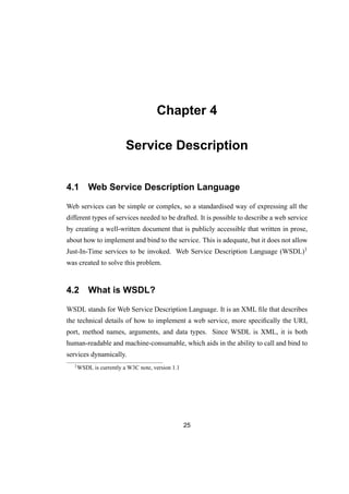 Chapter 4
Service Description
4.1 Web Service Description Language
Web services can be simple or complex, so a standardised way of expressing all the
different types of services needed to be drafted. It is possible to describe a web service
by creating a well-written document that is publicly accessible that written in prose,
about how to implement and bind to the service. This is adequate, but it does not allow
Just-In-Time services to be invoked. Web Service Description Language (WSDL)1
was created to solve this problem.
4.2 What is WSDL?
WSDL stands for Web Service Description Language. It is an XML ﬁle that describes
the technical details of how to implement a web service, more speciﬁcally the URI,
port, method names, arguments, and data types. Since WSDL is XML, it is both
human-readable and machine-consumable, which aids in the ability to call and bind to
services dynamically.
1WSDL is currently a W3C note, version 1.1
25
 