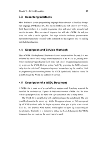 Chapter 4. Service Description 26
4.3 Describing Interfaces
Most distributed system programming languages have some sort of interface descrip-
tion language. CORBA has IDL, Java has its interface, and web services have WSDL.
With these interfaces it is possible to generate client and server stubs around which
to write the code. There are several programs that will take a WSDL ﬁle and gen-
erate Java stubs to use in a project. This helps maintain continuity, prevents errors
between the vendor and consumer code, and speeds the development time for creating
distributed applications.
4.4 Description and Service Mismatch
Since a WSDL ﬁle simply describes the service and is separate from the code, it is pos-
sible that the service could change and not be reﬂected in the WSDL ﬁle, causing prob-
lems when the service is later invoked. Some web service programming environments
try to prevent the WSDL ﬁle from getting “stale” by generating the WSDL dynami-
cally from the code itself, thus preventing errors by not divorcing the two ﬁles. Until
all programming environments generate the WSDL dynamically, there is a chance for
a drift between the WSDL ﬁle and the web service.
4.5 Description of a WSDL Document
A WSDL ﬁle is made up of several different sections, each describing a part of the
interface for a web service. Figure 4.1 shows the format of a WSDL ﬁle: the items
with a (?) are optional and the items with a (*) can contain zero to many entries.
The WSDL ﬁle is an XML ﬁle with a deﬁnition tag as the root element. The next
possible element is the import tag. While this approach is not yet fully recognised
by all WSDL-enabled tools, the import tag would allow you to point to an external
XSD ﬁle. This proposed XML Schema would replace the types tag in describing all
the elements. Currently, it is common to embed the XML Schema into the WSDL
document, thus not requiring the import tag to be used.
 
