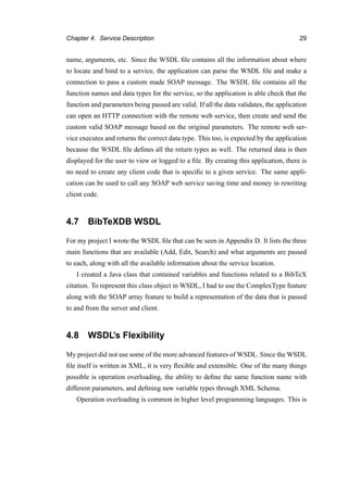 Chapter 4. Service Description 29
name, arguments, etc. Since the WSDL ﬁle contains all the information about where
to locate and bind to a service, the application can parse the WSDL ﬁle and make a
connection to pass a custom made SOAP message. The WSDL ﬁle contains all the
function names and data types for the service, so the application is able check that the
function and parameters being passed are valid. If all the data validates, the application
can open an HTTP connection with the remote web service, then create and send the
custom valid SOAP message based on the original parameters. The remote web ser-
vice executes and returns the correct data type. This too, is expected by the application
because the WSDL ﬁle deﬁnes all the return types as well. The returned data is then
displayed for the user to view or logged to a ﬁle. By creating this application, there is
no need to create any client code that is speciﬁc to a given service. The same appli-
cation can be used to call any SOAP web service saving time and money in rewriting
client code.
4.7 BibTeXDB WSDL
For my project I wrote the WSDL ﬁle that can be seen in Appendix D. It lists the three
main functions that are available (Add, Edit, Search) and what arguments are passed
to each, along with all the available information about the service location.
I created a Java class that contained variables and functions related to a BibTeX
citation. To represent this class object in WSDL, I had to use the ComplexType feature
along with the SOAP array feature to build a representation of the data that is passed
to and from the server and client.
4.8 WSDL’s Flexibility
My project did not use some of the more advanced features of WSDL. Since the WSDL
ﬁle itself is written in XML, it is very ﬂexible and extensible. One of the many things
possible is operation overloading, the ability to deﬁne the same function name with
different parameters, and deﬁning new variable types through XML Schema.
Operation overloading is common in higher level programming languages. This is
 